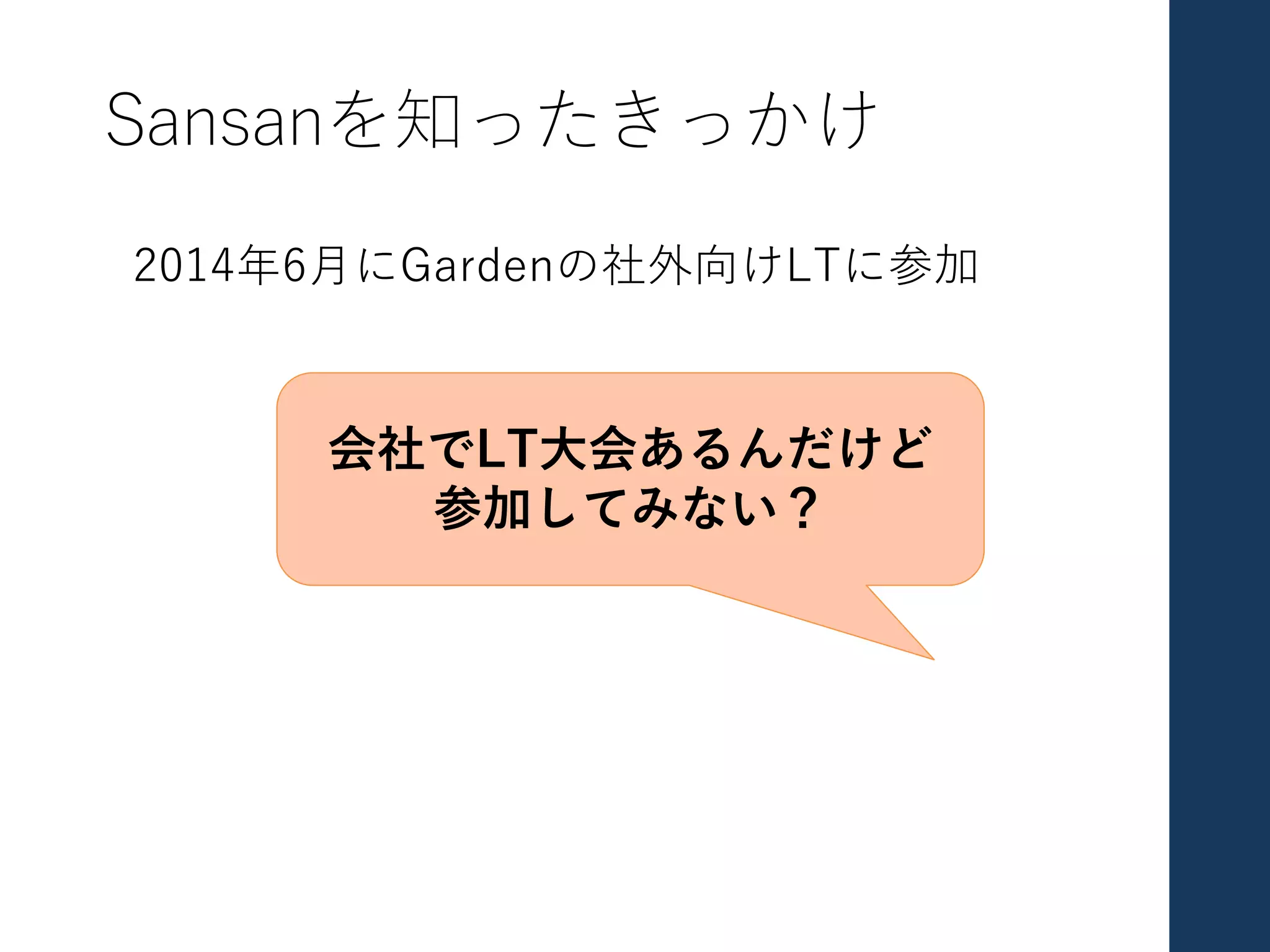 Sansanを知ったきっかけ
2014年6⽉にGardenの社外向けLTに参加
会社でLT⼤会あるんだけど
参加してみない？
 