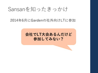 Sansanを知ったきっかけ
2014年6⽉にGardenの社外向けLTに参加
会社でLT⼤会あるんだけど
参加してみない？
 