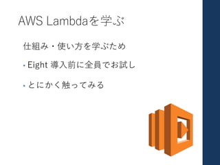 AWS Lambdaを学ぶ
仕組み・使い⽅を学ぶため
• Eight 導⼊前に全員でお試し
• とにかく触ってみる
 