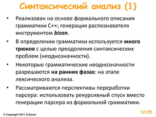 Синтаксический анализ (1)
• Реализован на основе формального описания
грамматики С++; генерация распознавателя
инструментом bison.
• В определении грамматики используется много
трюков с целью преодоления синтаксических
проблем (неоднозначности).
• Некоторые грамматические неоднозначности
разрешаются на ранних фазах: на этапе
лексического анализа.
• Рассматриваются перспективы переработки
парсера: использовать рекурсивный спуск вместо
генерации парсера из формальной грамматики.
© Copyright 2017, E.Zouev
12/35
 