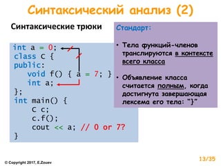 Синтаксический анализ (2)
Синтаксические трюки
int a = 0;
class C {
public:
void f() { a = 7; }
int a;
};
int main() {
C c;
c.f();
cout << a; // 0 or 7?
}
Стандарт:
• Тела функций-членов
транслируются в контексте
всего класса
• Объявление класса
считается полным, когда
достигнута завершающая
лексема его тела: “}”
© Copyright 2017, E.Zouev
13/35
 