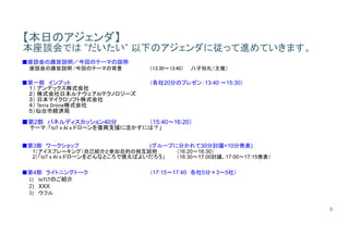 3
【本日のアジェンダ】
本座談会では ”だいたい” 以下のアジェンダに従って進めていきます。
■座談会の趣旨説明／今回のテーマの説明
座談会の趣旨説明 /今回のテーマの背景 （13:30～13:40） 八子知礼（主催）
■第一部 インプット （各社20分のプレゼン：13:40 ～15:30）
１） アンデックス株式会社
２） 株式会社日本ルナウェアAIテクノロジーズ
３） 日本マイクロソフト株式会社
４） Terra	Drone株式会社
５）仙台市経済局
■第2部 パネルディスカッション40分 （15:40～16:20）
テーマ：「IoT	x	AI	x	ドローンを復興支援に活かすには？」
■第3部 ワークショップ (グループに分かれて30分討議+10分発表)
1）アイスブレーキング（自己紹介と参加目的の相互説明 （16:20～16:30）
2）「IoT x	AI	x	ドローンをどんなところで使えばよいだろう」 （16:30～17:00討議、17:00～17:15発表）
■第4部 ライトニングトーク （17:15～17:40 各社5分×3〜5社）
1) IoTLTのご紹介
2) XXX
3) ウフル
 