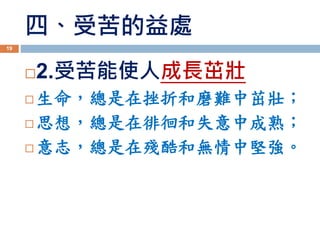 四、受苦的益處
2.受苦能使人成長茁壯
 生命，總是在挫折和磨難中茁壯；
 思想，總是在徘徊和失意中成熟；
 意志，總是在殘酷和無情中堅強。
19
 