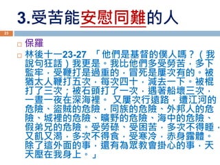 3.受苦能安慰同難的人
 保羅
 林後十一23-27 「他們是基督的僕人嗎？（我
說句狂話）我更是。我比他們多受勞苦，多下
監牢，受鞭打是過重的，冒死是屢次有的。被
猶太人鞭打五次，每次四十，減去一下。被棍
打了三次；被石頭打了一次，遇著船壞三次，
一晝一夜在深海裡。 又屢次行遠路，遭江河的
危險、盜賊的危險，同族的危險、外邦人的危
險、城裡的危險、曠野的危險、海中的危險、
假弟兄的危險。受勞碌、受困苦，多次不得睡，
又飢又渴，多次不得食，受寒冷，赤身露體。
除了這外面的事，還有為眾教會掛心的事，天
天壓在我身上。」
23
 