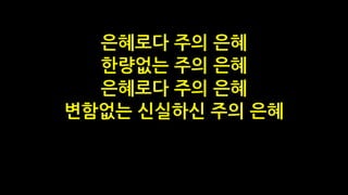 은혜로다 주의 은혜
한량없는 주의 은혜
은혜로다 주의 은혜
변함없는 신실하신 주의 은혜
 