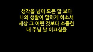 생각을 넘어 모든 말 보다
나의 생활이 말하게 하소서
세상 그 어떤 것보다 소중한
내 주님 날 이끄심을
 