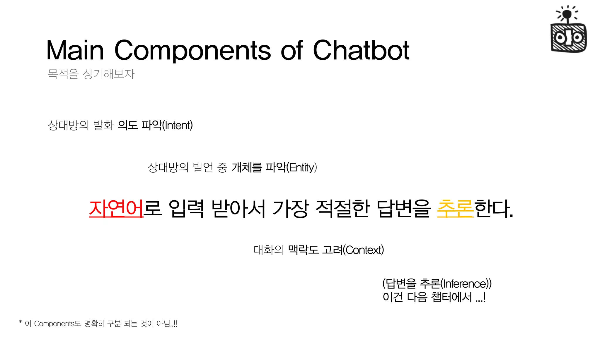 Main Components of Chatbot
목적을 상기해보자
자연어로 입력 받아서 가장 적절한 답변을 추론한다.
상대방의 발화 의도 파악(Intent)
대화의 맥락도 고려(Context)
상대방의 발언 중 개체를 파악(Entity)
(답변을 추론(Inference))
이건 다음 챕터에서 ...!
* 이 Components도 명확히 구분 되는 것이 아님..!!
 