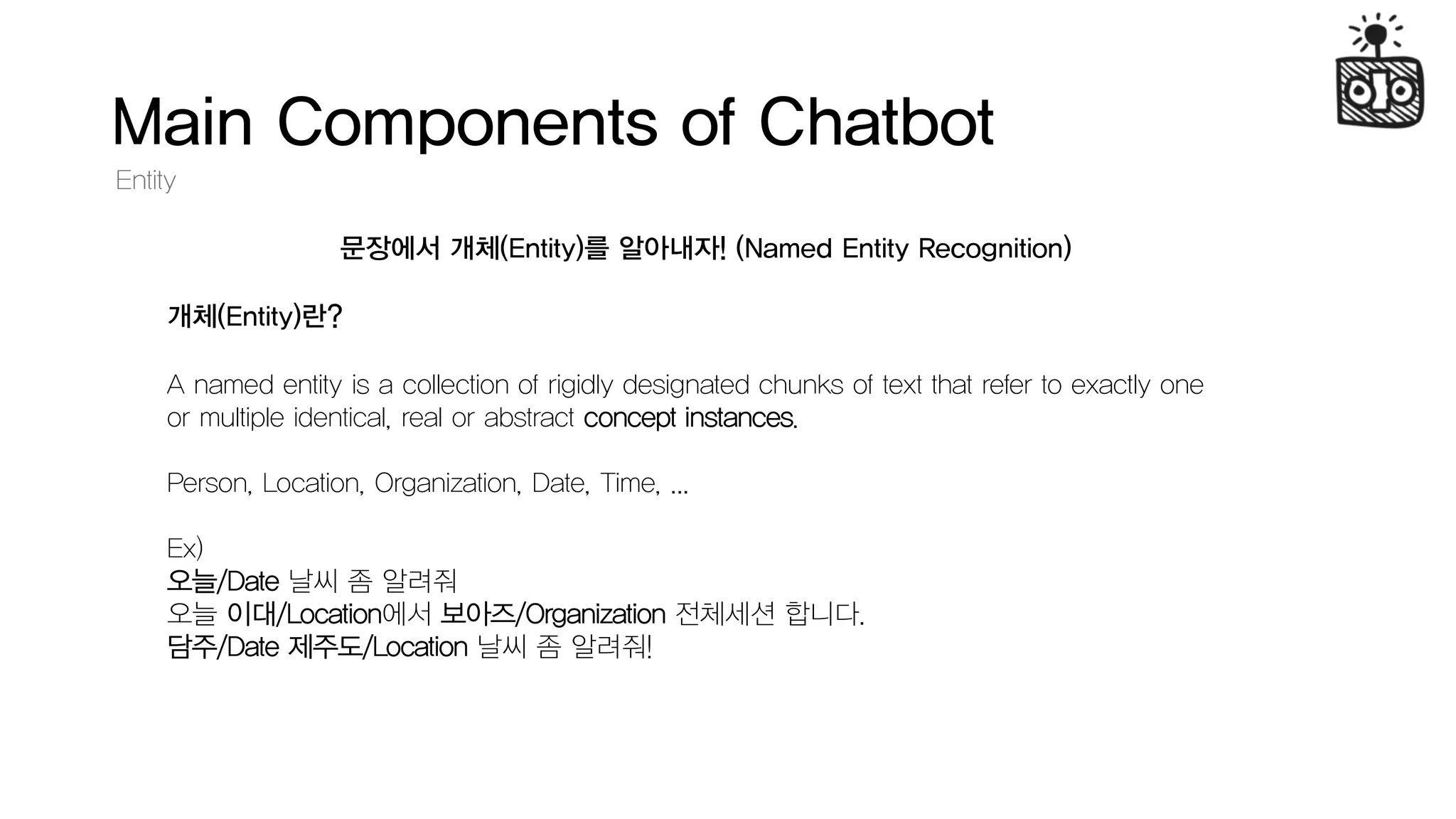 Main Components of Chatbot
Entity
문장에서 개체(Entity)를 알아내자! (Named Entity Recognition)
A named entity is a collection of rigidly designated chunks of text that refer to exactly one
or multiple identical, real or abstract concept instances.
Person, Location, Organization, Date, Time, ...
Ex)
오늘/Date 날씨 좀 알려줘
오늘 이대/Location에서 보아즈/Organization 전체세션 합니다.
담주/Date 제주도/Location 날씨 좀 알려줘!
개체(Entity)란?
 