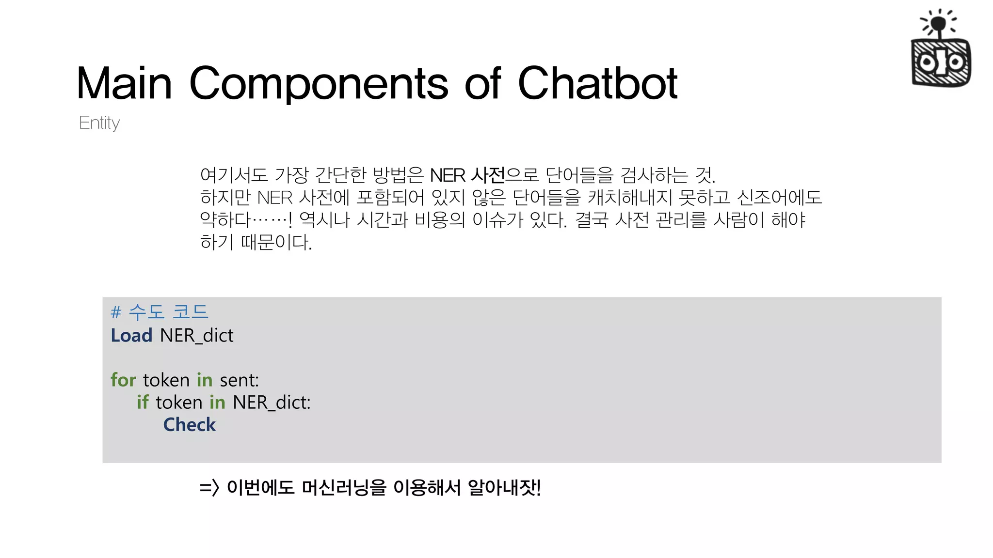 Main Components of Chatbot
Entity
여기서도 가장 간단한 방법은 NER 사전으로 단어들을 검사하는 것.
하지만 NER 사전에 포함되어 있지 않은 단어들을 캐치해내지 못하고 신조어에도
약하다……! 역시나 시간과 비용의 이슈가 있다. 결국 사전 관리를 사람이 해야
하기 때문이다.
=> 이번에도 머신러닝을 이용해서 알아내잣!
# 수도 코드
Load NER_dict
for token in sent:
if token in NER_dict:
Check
 