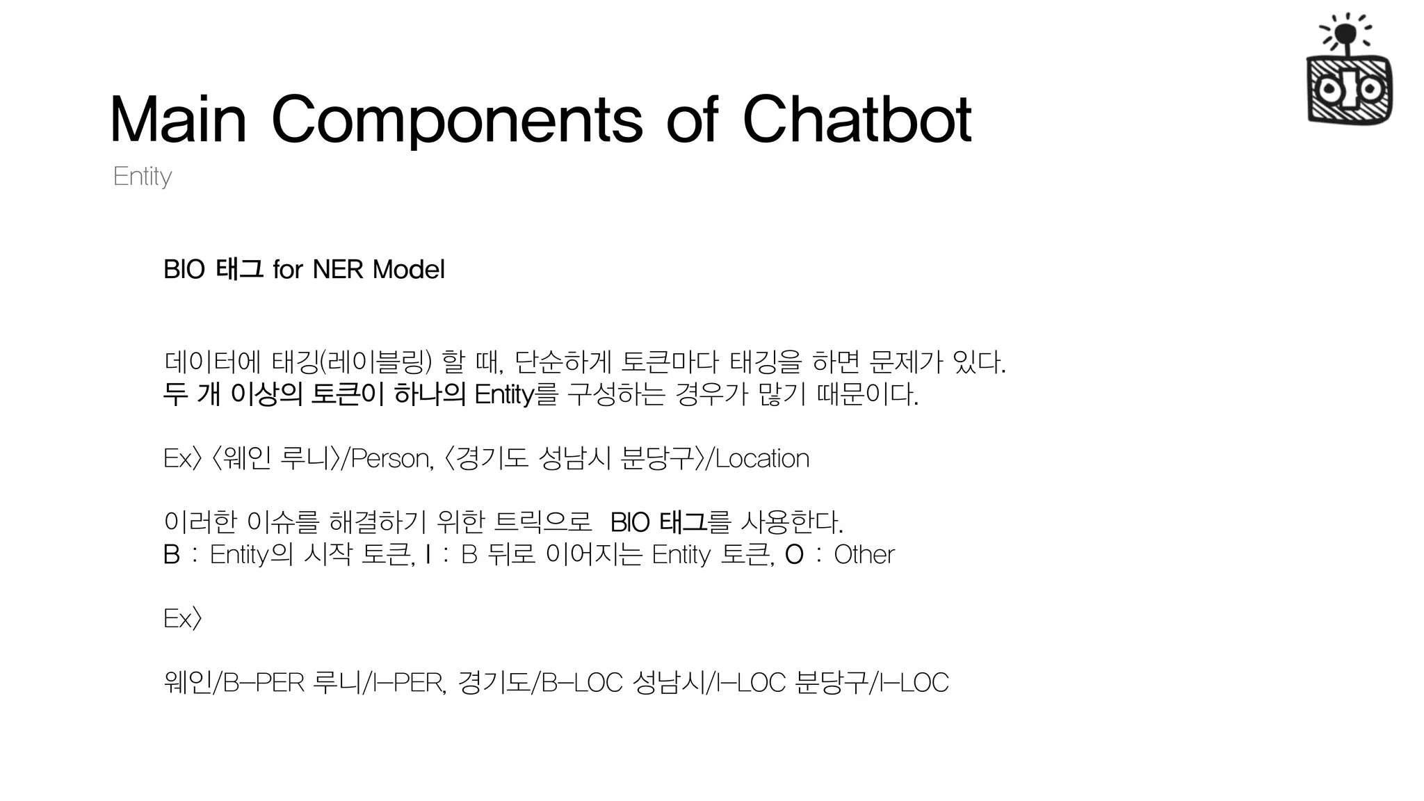 Main Components of Chatbot
Entity
BIO 태그 for NER Model
데이터에 태깅(레이블링) 할 때, 단순하게 토큰마다 태깅을 하면 문제가 있다.
두 개 이상의 토큰이 하나의 Entity를 구성하는 경우가 많기 때문이다.
Ex> <웨인 루니>/Person, <경기도 성남시 분당구>/Location
이러한 이슈를 해결하기 위한 트릭으로 BIO 태그를 사용한다.
B : Entity의 시작 토큰, I : B 뒤로 이어지는 Entity 토큰, O : Other
Ex>
웨인/B-PER 루니/I-PER, 경기도/B-LOC 성남시/I-LOC 분당구/I-LOC
 