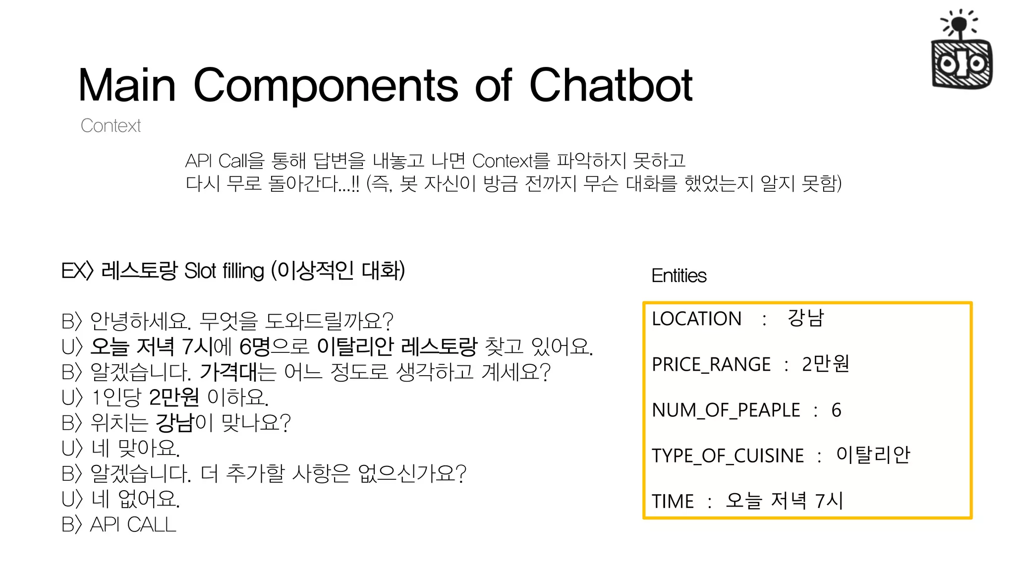 Main Components of Chatbot
Context
API Call을 통해 답변을 내놓고 나면 Context를 파악하지 못하고
다시 무로 돌아간다...!! (즉, 봇 자신이 방금 전까지 무슨 대화를 했었는지 알지 못함)
EX> 레스토랑 Slot filling (이상적인 대화)
B> 안녕하세요. 무엇을 도와드릴까요?
U> 오늘 저녁 7시에 6명으로 이탈리안 레스토랑 찾고 있어요.
B> 알겠습니다. 가격대는 어느 정도로 생각하고 계세요?
U> 1인당 2만원 이하요.
B> 위치는 강남이 맞나요?
U> 네 맞아요.
B> 알겠습니다. 더 추가할 사항은 없으신가요?
U> 네 없어요.
B> API CALL
LOCATION : 강남
PRICE_RANGE : 2만원
NUM_OF_PEAPLE : 6
TYPE_OF_CUISINE : 이탈리안
TIME : 오늘 저녁 7시
Entities
 