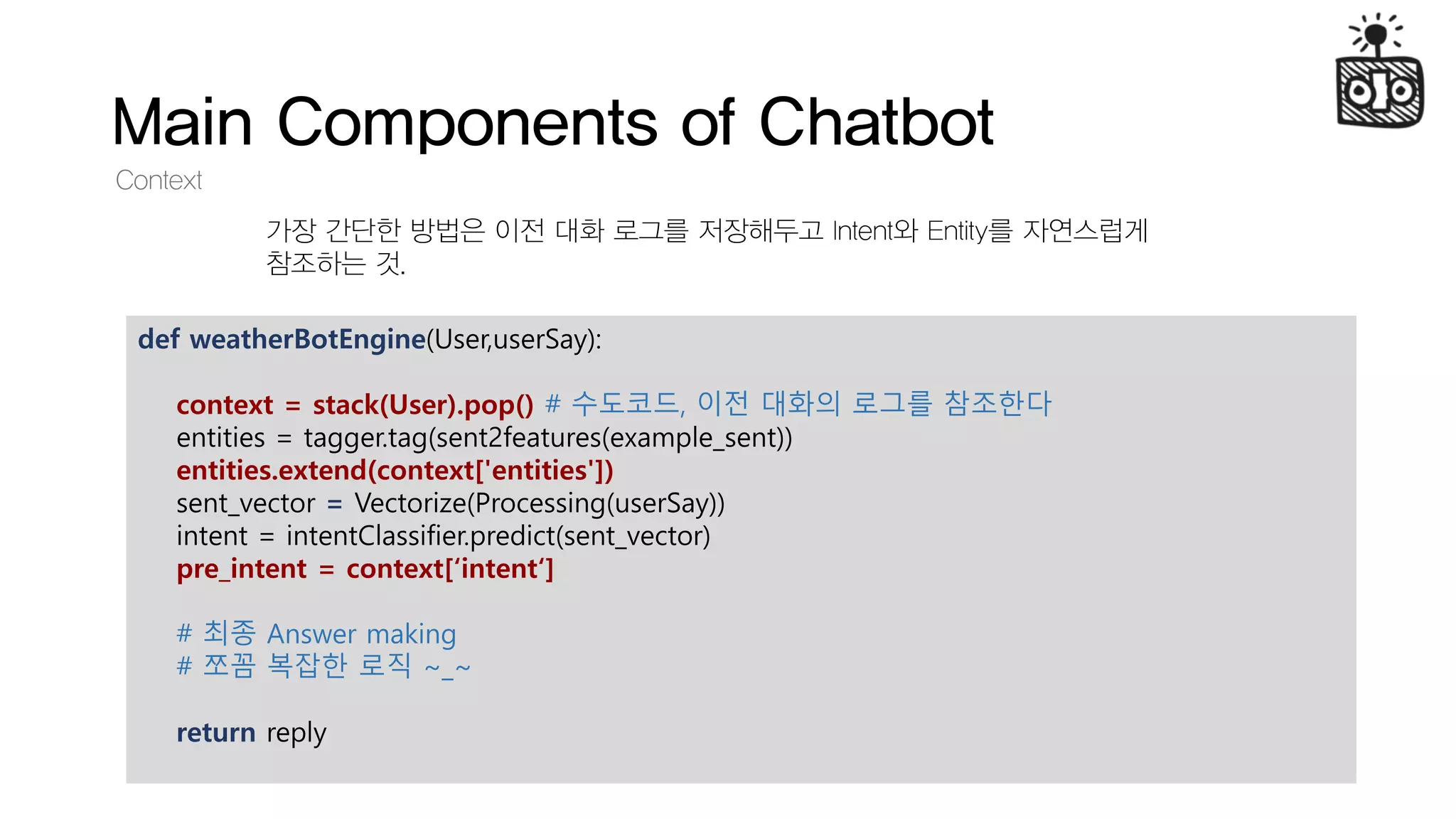 Main Components of Chatbot
Context
가장 간단한 방법은 이전 대화 로그를 저장해두고 Intent와 Entity를 자연스럽게
참조하는 것.
def weatherBotEngine(User,userSay):
context = stack(User).pop() # 수도코드, 이전 대화의 로그를 참조한다
entities = tagger.tag(sent2features(example_sent))
entities.extend(context['entities'])
sent_vector = Vectorize(Processing(userSay))
intent = intentClassifier.predict(sent_vector)
pre_intent = context[‘intent‘]
# 최종 Answer making
# 쪼꼼 복잡한 로직 ~_~
return reply
 