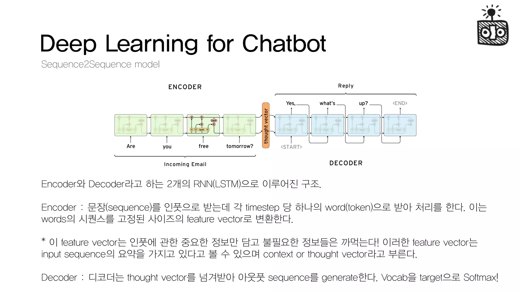 Deep Learning for Chatbot
Sequence2Sequence model
Encoder와 Decoder라고 하는 2개의 RNN(LSTM)으로 이루어진 구조.
Encoder : 문장(sequence)를 인풋으로 받는데 각 timestep 당 하나의 word(token)으로 받아 처리를 한다. 이는
words의 시퀀스를 고정된 사이즈의 feature vector로 변환한다.
* 이 feature vector는 인풋에 관한 중요한 정보만 담고 불필요한 정보들은 까먹는다! 이러한 feature vector는
input sequence의 요약을 가지고 있다고 볼 수 있으며 context or thought vector라고 부른다.
Decoder : 디코더는 thought vector를 넘겨받아 아웃풋 sequence를 generate한다. Vocab을 target으로 Softmax!
 