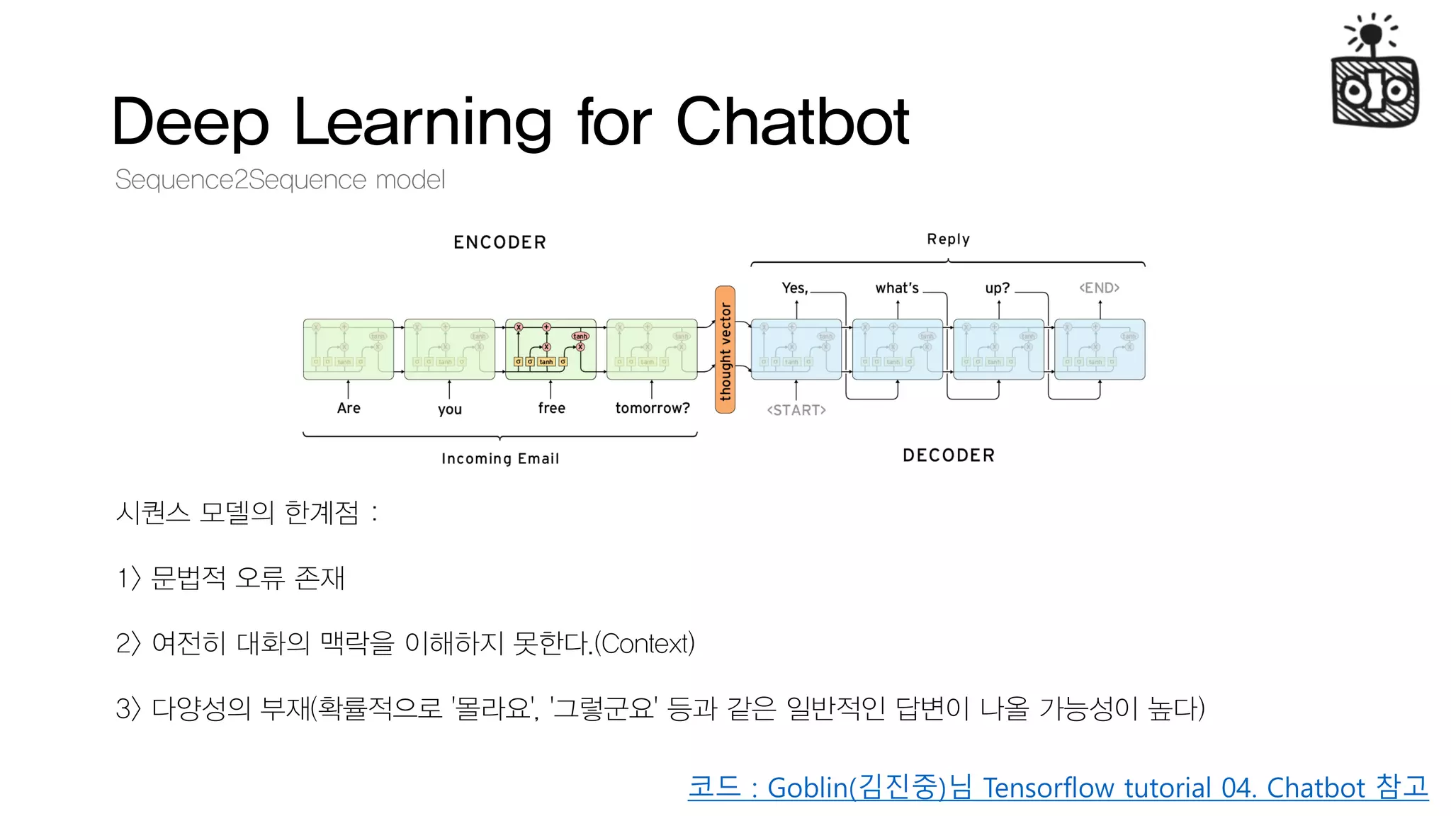 Deep Learning for Chatbot
Sequence2Sequence model
시퀀스 모델의 한계점 :
1> 문법적 오류 존재
2> 여전히 대화의 맥락을 이해하지 못한다.(Context)
3> 다양성의 부재(확률적으로 '몰라요', '그렇군요' 등과 같은 일반적인 답변이 나올 가능성이 높다)
코드 : Goblin(김진중)님 Tensorflow tutorial 04. Chatbot 참고
 