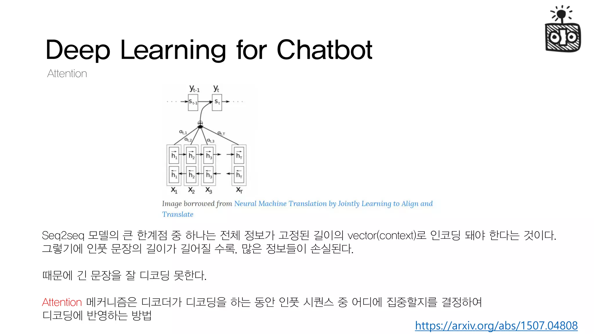 Deep Learning for Chatbot
Attention
https://arxiv.org/abs/1507.04808
Seq2seq 모델의 큰 한계점 중 하나는 전체 정보가 고정된 길이의 vector(context)로 인코딩 돼야 한다는 것이다.
그렇기에 인풋 문장의 길이가 길어질 수록, 많은 정보들이 손실된다.
때문에 긴 문장을 잘 디코딩 못한다.
Attention 메커니즘은 디코더가 디코딩을 하는 동안 인풋 시퀀스 중 어디에 집중할지를 결정하여
디코딩에 반영하는 방법
 