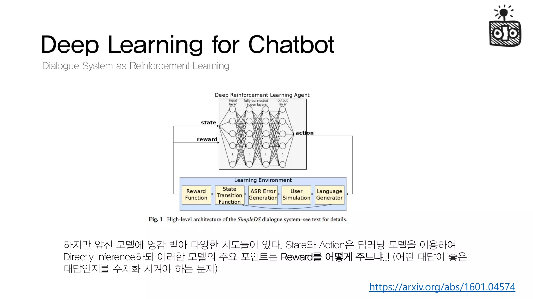 Deep Learning for Chatbot
Dialogue System as Reinforcement Learning
하지만 앞선 모델에 영감 받아 다양한 시도들이 있다. State와 Action은 딥러닝 모델을 이용하여
Directly Inference하되 이러한 모델의 주요 포인트는 Reward를 어떻게 주느냐..! (어떤 대답이 좋은
대답인지를 수치화 시켜야 하는 문제)
https://arxiv.org/abs/1601.04574
 
