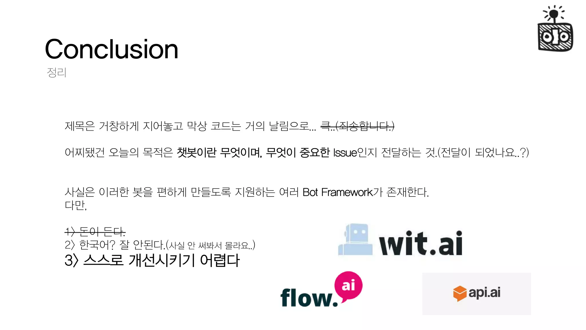 Conclusion
정리
제목은 거창하게 지어놓고 막상 코드는 거의 날림으로... 큭..(죄송합니다.)
어찌됐건 오늘의 목적은 챗봇이란 무엇이며, 무엇이 중요한 Issue인지 전달하는 것.(전달이 되었나요..?)
사실은 이러한 봇을 편하게 만들도록 지원하는 여러 Bot Framework가 존재한다.
다만,
1> 돈이 든다.
2> 한국어? 잘 안된다.(사실 안 써봐서 몰라요..)
3> 스스로 개선시키기 어렵다
 