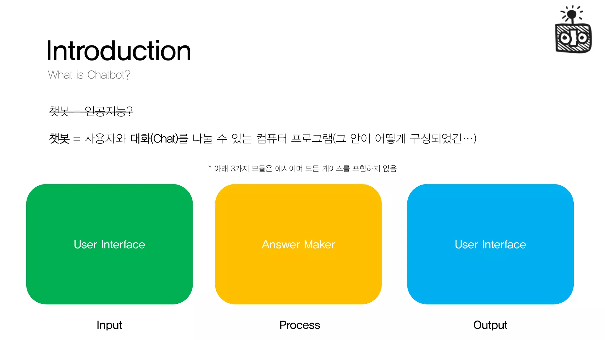 Introduction
What is Chatbot?
챗봇 = 인공지능?
챗봇 = 사용자와 대화(Chat)를 나눌 수 있는 컴퓨터 프로그램(그 안이 어떻게 구성되었건…)
User InterfaceUser Interface
Input Output
Answer Maker
Process
* 아래 3가지 모듈은 예시이며 모든 케이스를 포함하지 않음
 