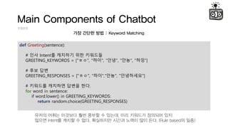 Main Components of Chatbot
Intent
?? ??? ?? : Keyword Matching
def Greeting(sentence):
# ?? Intent? ???? ?? ????
GREETING_KEYWORDS = ["??", "??", "??", "??", "??]
# ?? ??
GREETING_RESPONSES = ["??", "??","??", "?????"]
# ???? ???? ??? ??.
for word in sentence:
if word.lower() in GREETING_KEYWORDS:
return random.choice(GREETING_RESPONSES)
??? ??? ???? ?? ??? ? ???, ?? ???? ???? ??
??? Intent? ??? ? ??. ????? ??? ??? ?? ??. (Rule based? ??)
 