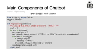 Main Components of Chatbot
Intent - Preprocessing
?? ?? ?? : Intent Classifier
from konlpy.tag import Twitter
tagger = Twitter()
def Preprocessing(sentences):
"""raw_text? ????? ??? ???(??-><NUM>) """
result = []
for sent in sentences:
processed_sent = []
pos_tagged = tagger.pos(sent) # ???? -> [('??', 'Noun'), ('??', 'KoreanParticle')]
for token in pos_tagged:
if token[0].isdigit():
token[0] = '<NUM>'
processed_sent.append(token[0]+'/'+token[1])
result.append(processed_sent)
return result
 