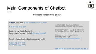 Main Components of Chatbot
Entity
Conditional Random Field for NER
import pycrfsuite # pip install python-crfsuite
# ???? ?? ??
tagger = pycrfsuite.Tagger()
tagger.open('myner.crfsuite') # trained model
Predict = tagger.tag(sent2features(example_sent))
# ?? ?? ?? ?? ?
# B-DATE B-LOC O O O
CRF? ??? ??? ?? ????(???? ???)
cf. ??? ??? Classification? ???
Precision/Recall/F1-Score? ?? ?? ???.
???? ?? ?? F1-Score? 80 ??? ??
?... 20???? ??? ????? ?? ??..?!
?? state-of-the-art? ??? ???
Bidirectional LSTM + CRF
https://github.com/rockingdingo/deepnlp
 