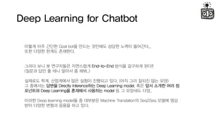 Deep Learning for Chatbot
??? ?? ??? Goal bot? ??? ???? ??? ??? ????...
?? ??? ??? ????.
??? ?? ? ????? ????? End-to-End ??? ???? ??!!
(??? ?? ? ?? ??? ? ??..)
???? ??, ????? ?? ??? ???? ??. (?? ?? ??? ?? ??)
? ???? ??? Directly Inference?? Deep Learning model, ?? ?? ??? ?? ?
???? Deep Learning? ???? ???? model ? ? ???? ??..
??? Deep learning model? ? ???? Machine Translation? Seq2Seq ??? ??
?? ??? ??? ??? ?? ??.
 