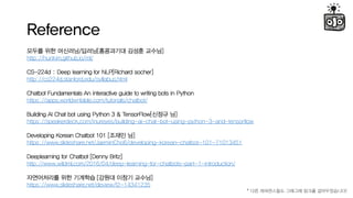 Reference
??? ?? ????/???[????? ??? ???]
http://hunkim.github.io/ml/
CS-224d : Deep learning for NLP[Richard socher]
http://cs224d.stanford.edu/syllabus.html
Chatbot Fundamentals An interactive guide to writing bots in Python
https://apps.worldwritable.com/tutorials/chatbot/
Building AI Chat bot using Python 3 & TensorFlow[??? ?]
https://speakerdeck.com/inureyes/building-ai-chat-bot-using-python-3-and-tensorflow
Developing Korean Chatbot 101 [??? ?]
/JaeminCho6/developing-korean-chatbot-101-71013451
Deeplearning for Chatbot [Denny Britz]
http://www.wildml.com/2016/04/deep-learning-for-chatbots-part-1-introduction/
?????? ?? ???? [??? ??? ???]
/deview/f2-14341235
* ?? ?????? ???? ??? ???????!
 