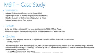 • Scenarios
• Migrate On Premises infrastructure to Azure (ARM)
• Reporting available to monitor migration and report status.
• Disaster Recovery of On Premises infrastructure to Azure.
• Migrate between Azure Data centers.
• Results
• In the first 90 days, Microsoft IT has been able to migrate 1500+ VMs to Azure.
• Plans are to expand the usage to migrate/DR multiple thousands of additional VMs.
• Quotes
• “The ASR tools are great. I was able to migrate our VMs with minimal downtime to the business.”
• - Director, Finance IT
• “It’s like magic pixie dust. You configure ASR, let it run in the background, and are able to do the failover during a standard
maintenance window of your choosing. This is exactly the tool we needed to provide our internal customers flexibility while
performing migrations to Azure.”
• - Service Manager ,Microsoft IT for Azure
 