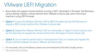 • Azure does not support virtual machines running a UEFI / Generation 2 firmware. Site Recovery
cannot directly migrate a virtual machine from VMware to Azure IaaS, when that virtual
machine is using UEFI firmware
• Option 1: Convert the VMware VM from UEFI to BIOS firmware and use Site Recovery to
migrate a BIOS virtual machine from VMware to Azure IaaS
• Option 2: Migrate the VMware VM from UEFI to a Generation 2 Hyper-V virtual machine and
use Site Recovery to migrate the virtual machine from the Hyper-V host to Azure IaaS
• Option 3: Use an external vendor tool or manual process that can convert and migrate the
virtual machines between formats in VMware and Azure IaaS
 