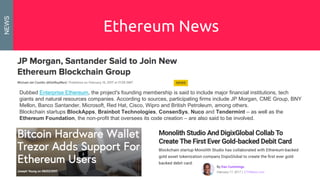 Ethereum News
Dubbed Enterprise Ethereum, the project's founding membership is said to include major financial institutions, tech
giants and natural resources companies. According to sources, participating firms include JP Morgan, CME Group, BNY
Mellon, Banco Santander, Microsoft, Red Hat, Cisco, Wipro and British Petroleum, among others.
Blockchain startups BlockApps, Brainbot Technologies, ConsenSys, Nuco and Tendermint – as well as the
Ethereum Foundation, the non-profit that oversees its code creation – are also said to be involved.
NEWS
 
