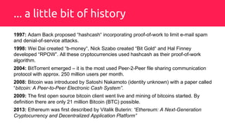 ... a little bit of history
1997: Adam Back proposed “hashcash“ incorporating proof-of-work to limit e-mail spam
and denial-of-service attacks.
1998: Wei Dai created “b-money“, Nick Szabo created “Bit Gold“ and Hal Finney
developed “RPOW”. All these cryptocurrencies used hashcash as their proof-of-work
algorithm.
2004: BitTorrent emerged – it is the most used Peer-2-Peer file sharing communication
protocol with approx. 250 million users per month.
2008: Bitcoin was introduced by Satoshi Nakamoto (identity unknown) with a paper called
“bitcoin: A Peer-to-Peer Electronic Cash System”.
2009: The first open source bitcoin client went live and mining of bitcoins started. By
definition there are only 21 million Bitcoin (BTC) possible.
2013: Ethereum was first described by Vitalik Buterin: “Ethereum: A Next-Generation
Cryptocurrency and Decentralized Application Platform”
 