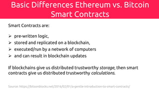 Basic Differences Ethereum vs. Bitcoin
Smart Contracts
Smart Contracts are:
Ø pre-written logic,
Ø stored and replicated on a blockchain,
Ø executed/run by a network of computers
Ø and can result in blockchain updates
If blockchains give us distributed trustworthy storage, then smart
contracts give us distributed trustworthy calculations.
Source: https://bitsonblocks.net/2016/02/01/a-gentle-introduction-to-smart-contracts/
 