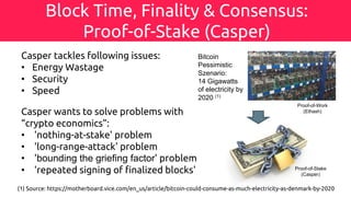 Block Time, Finality & Consensus:
Proof-of-Stake (Casper)
Proof-of-Work
(Ethash)
Proof-of-Stake
(Casper)
(1) Source: https://motherboard.vice.com/en_us/article/bitcoin-could-consume-as-much-electricity-as-denmark-by-2020
Bitcoin
Pessimistic
Szenario:
14 Gigawatts
of electricity by
2020 (1)
Casper tackles following issues:
• Energy Wastage
• Security
• Speed
Casper wants to solve problems with
“crypto economics”:
• 'nothing-at-stake' problem
• 'long-range-attack' problem
• 'bounding the griefing factor' problem
• 'repeated signing of finalized blocks'
 