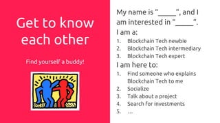 Get to know
each other
Find yourself a buddy!
My name is “_____”, and I
am interested in “_____”.
I am a:
1. Blockchain Tech newbie
2. Blockchain Tech intermediary
3. Blockchain Tech expert
I am here to:
1. Find someone who explains
Blockchain Tech to me
2. Socialize
3. Talk about a project
4. Search for investments
5. …
 