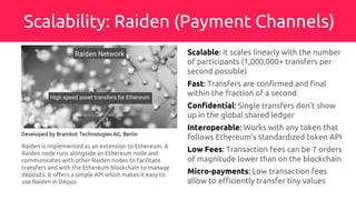 Scalability: Raiden (Payment Channels)
Developed by Brainbot Technologies AG, Berlin
Scalable: it scales linearly with the number
of participants (1,000,000+ transfers per
second possible)
Fast: Transfers are confirmed and final
within the fraction of a second
Confidential: Single transfers don’t show
up in the global shared ledger
Interoperable: Works with any token that
follows Ethereum’s standardized token API
Low Fees: Transaction fees can be 7 orders
of magnitude lower than on the blockchain
Micro-payments: Low transaction fees
allow to efficiently transfer tiny values
Raiden is implemented as an extension to Ethereum. A
Raiden node runs alongside an Ethereum node and
communicates with other Raiden nodes to facilitate
transfers and with the Ethereum blockchain to manage
deposits. It offers a simple API which makes it easy to
use Raiden in DApps.
 