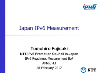 Japan IPv6 Measurement
Tomohiro Fujisaki
NTT/IPv6 Promotion Council in Japan
IPv6 Readiness Measurement BoF
APNIC 43
28 February 2017
 