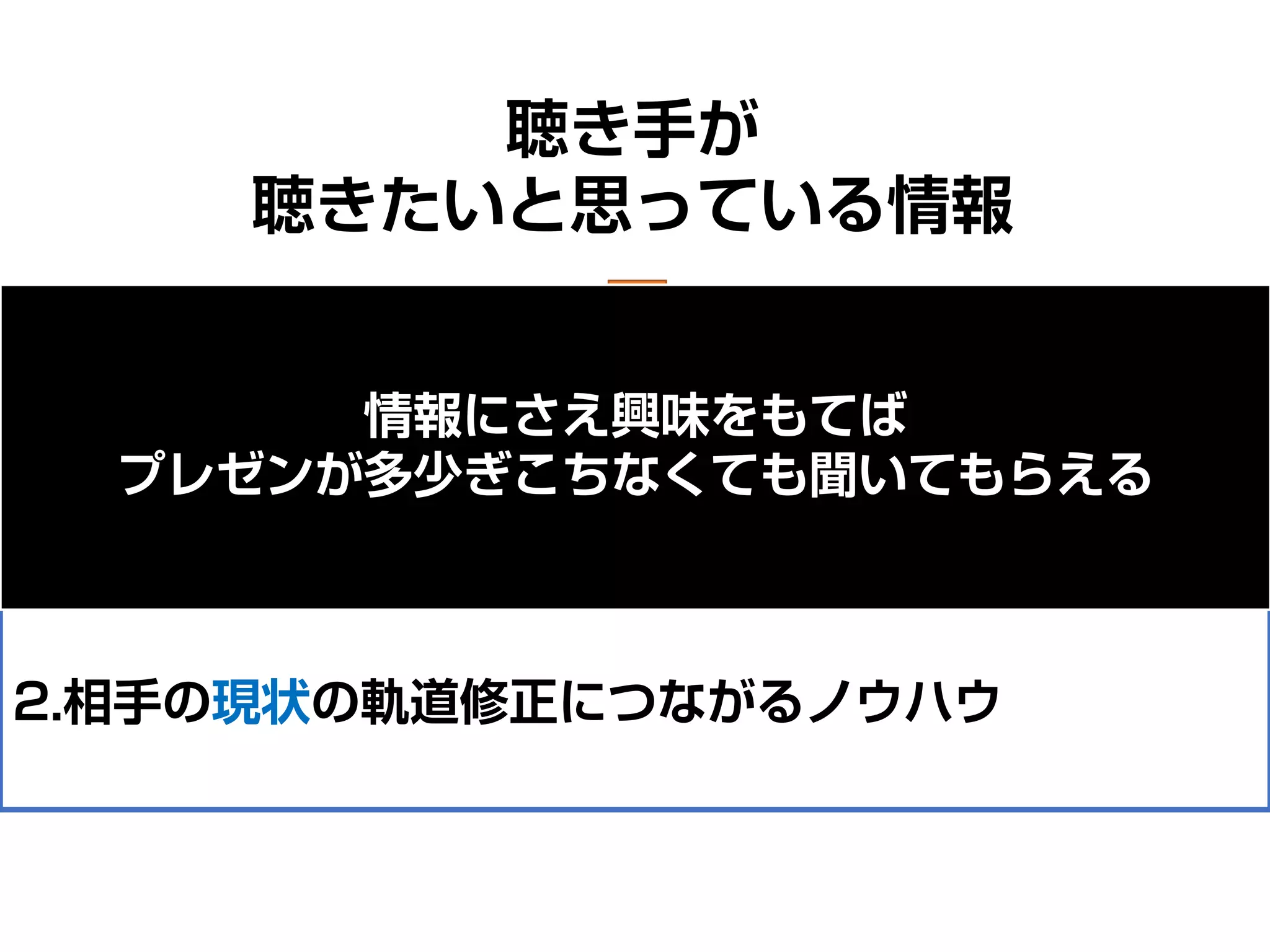 聴き手が
聴きたいと思っている情報
1.相手にとって将来的に役立つであろうノウハウ
（できるだけ直近で役立つノウハウほど喜ばれる）
2.相手の現状の軌道修正につながるノウハウ
情報にさえ興味をもてば
プレゼンが多少ぎこちなくても聞いてもらえる
 