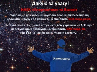 НАЕК «Енергоатом» та Всесвіт1`
Відповідно до сучасних наукових теорій, вік Всесвіту від
Великого Вибуху і до наших днів становить 13,8 млрд років.
Встановлена електрична потужність всіх українських АЕС, що
перебувають в експлуатації, становить 13,8 млрд. Вт,
або 1 Вт на кожен рік існування Всесвіту!
Дякую за увагу!
 