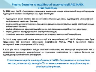 До 2020 року НАЕК «Енергоатом» завершить виконання заходів комплексної зведеної програми
підвищення безпеки експлуатації АЕС. Буде досягнуто:
• підвищення рівня безпеки всіх енергоблоків України до рівня, відповідного міжнародним і
національним вимогам з безпеки;
• виконання існуючих зобов'язань перед міжнародними організаціями щодо реалізації заходів
з підвищення безпеки;
• заміна обладнання, важливого для безпеки, яке відпрацювало свій ресурс, на сучасне;
• впровадження постфукусімських коригуючих заходів;
• створення умов для продовження проектного терміну експлуатації енергоблока.
До 2020 року проектний термін експлуатації всіх енергоблоків АЕС НАЕК «Енергоатом» буде
продовжено (за винятком найновіших енергоблоків ХАЕС-2, РАЕС-4, проектний термін
експлуатації яких завершується у 2034 році).
У 2021 рік НАЕК «Енерготом» увійде сучасною компанією, яка експлуатує енергоблоки АЕС з
відновленим ресурсом, модернізовані за сучасними технологіями та з рівнем безпеки, що
відповідає кращим світовим стандартам.
Електрична енергія, що виробляється НАЕК «Енергоатом» є екологічно
чистою, вільною від викидів СO2 та конкурентною на внутрішньому та
зовнішньому ринках.
Рівень безпеки та надійності експлуатації АЕС НАЕК
«Енергоатом»
3
 