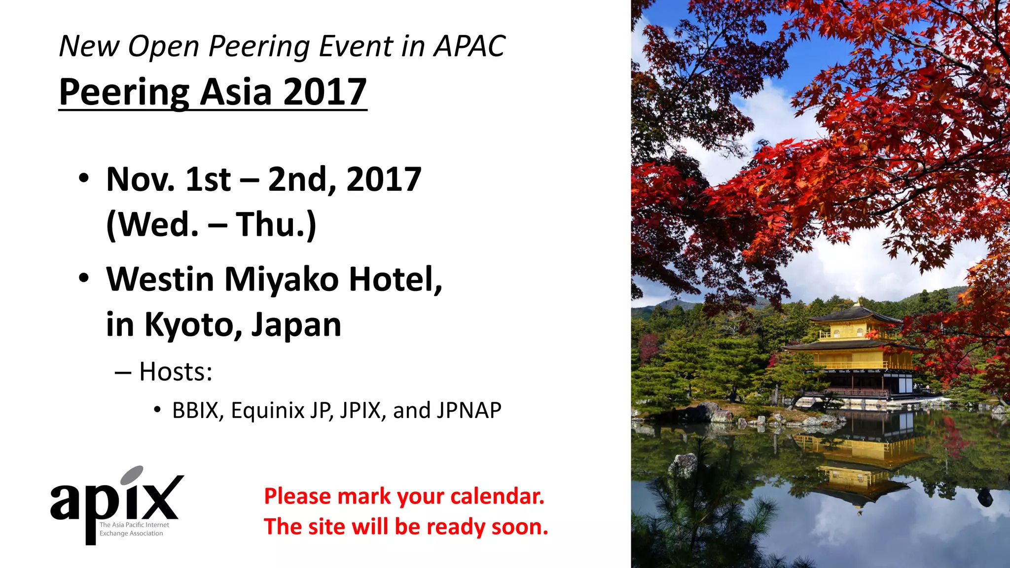 New	Open	Peering	Event	in	APAC
Peering	Asia	2017
• Nov.	1st	– 2nd,	2017	
(Wed.	– Thu.)
• Westin	Miyako Hotel,	
in	Kyoto,	Japan
– Hosts:
• BBIX,	Equinix JP,	JPIX,	and	JPNAP
Please	mark	your	calendar.
The	site	will	be	ready	soon.
 