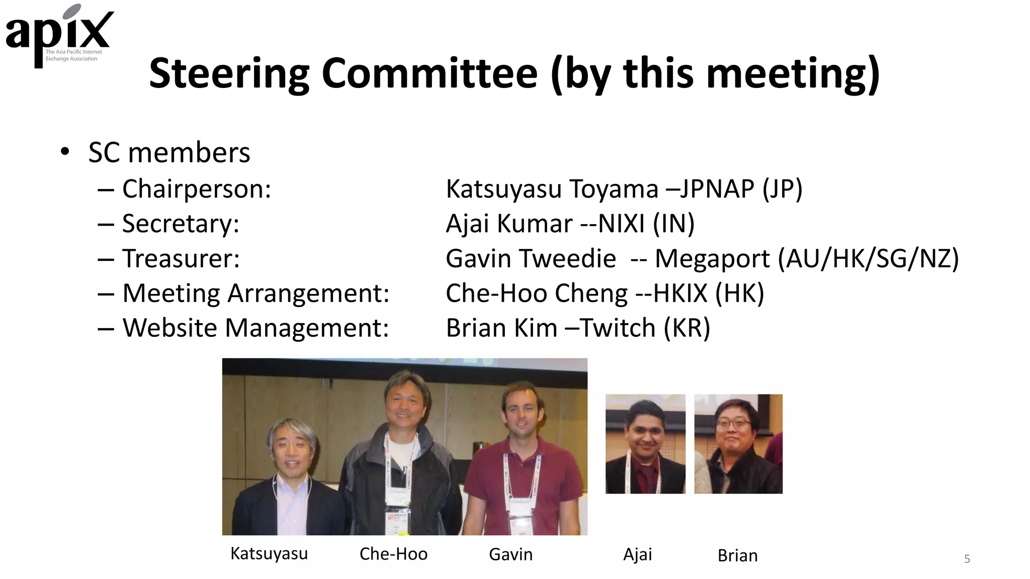 Steering	Committee	(by	this	meeting)
• SC	members
– Chairperson: Katsuyasu Toyama	–JPNAP	(JP)
– Secretary: Ajai Kumar	--NIXI	(IN)
– Treasurer: Gavin	Tweedie		-- Megaport (AU/HK/SG/NZ)
– Meeting	Arrangement: Che-Hoo Cheng	--HKIX	(HK)
– Website	Management: Brian	Kim	–Twitch	(KR)
5Katsuyasu Che-Hoo Gavin Ajai Brian
 