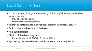 Local Database Sync
• Database sync gives you a local copy of PeeringDB for customization
or internal use
• Sync as often as you like
• Incremental sync is supported
• Improves performance and reduces load on PeeringDB servers
• Build custom indexes and interfaces
• Add custom fields
• Choice of database engines
• Currently supported: MySQL, Postgres, SQLite
• Sync using the provided tools or build your own using the API
2017-02-28 Apricot 2017, Ho Chi Minh City, Viet Nam 10
 