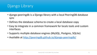 Django Library
• django-peeringdb is a Django library with a local PeeringDB database
sync
• Defines the database schema to create a local database copy
• Easy to integrate in a common framework for locals tools and custom
interfaces
• Supports multiple database engines (MySQL, Postgres, SQLite)
• Available at http://peeringdb.github.io/django-peeringdb/
2017-02-28 Apricot 2017, Ho Chi Minh City, Viet Nam 11
 