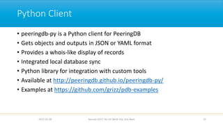 Python Client
• peeringdb-py is a Python client for PeeringDB
• Gets objects and outputs in JSON or YAML format
• Provides a whois-like display of records
• Integrated local database sync
• Python library for integration with custom tools
• Available at http://peeringdb.github.io/peeringdb-py/
• Examples at https://github.com/grizz/pdb-examples
2017-02-28 12Apricot 2017, Ho Chi Minh City, Viet Nam
 