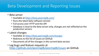 Beta Development and Reporting Issues
• Beta server
• Available at https://beta.peeringdb.com/
• Runs the latest beta software version
• Full access over HTTP and the API
• Database is local to the beta server only, changes are not reflected on the
production servers
• Latest changes
• Available at https://beta.peeringdb.com/changes
• Redirects to the list of issues on GitHub
• Documents all of the changes in the current beta version
• Log bugs and feature requests at
https://github.com/peeringdb/peeringdb/issues on GitHub
2017-02-28 Apricot 2017, Ho Chi Minh City, Viet Nam 14
 