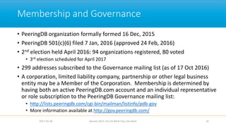 Membership and Governance
• PeeringDB organization formally formed 16 Dec, 2015
• PeeringDB 501(c)(6) filed 7 Jan, 2016 (approved 24 Feb, 2016)
• 2nd election held April 2016: 94 organizations registered, 80 voted
• 3rd election scheduled for April 2017
• 299 addresses subscribed to the Governance mailing list (as of 17 Oct 2016)
• A corporation, limited liability company, partnership or other legal business
entity may be a Member of the Corporation. Membership is determined by
having both an active PeeringDB.com account and an individual representative
or role subscription to the PeeringDB Governance mailing list:
• http://lists.peeringdb.com/cgi-bin/mailman/listinfo/pdb-gov
• More information available at http://gov.peeringdb.com/
2017-02-28 Apricot 2017, Ho Chi Minh City, Viet Nam 16
 