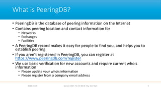 What is PeeringDB?
• PeeringDB is the database of peering information on the Internet
• Contains peering location and contact information for
• Networks
• Exchanges
• Facilities
• A PeeringDB record makes it easy for people to find you, and helps you to
establish peering
• If you aren’t registered in PeeringDB, you can register at
https://www.peeringdb.com/register
• We use basic verification for new accounts and require current whois
information
• Please update your whois information
• Please register from a company email address
2017-02-28 Apricot 2017, Ho Chi Minh City, Viet Nam 3
 