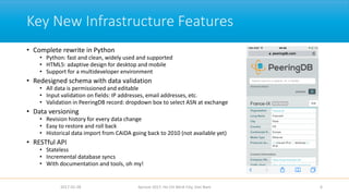 Key New Infrastructure Features
• Complete rewrite in Python
• Python: fast and clean, widely used and supported
• HTML5: adaptive design for desktop and mobile
• Support for a multideveloper environment
• Redesigned schema with data validation
• All data is permissioned and editable
• Input validation on fields: IP addresses, email addresses, etc.
• Validation in PeeringDB record: dropdown box to select ASN at exchange
• Data versioning
• Revision history for every data change
• Easy to restore and roll back
• Historical data import from CAIDA going back to 2010 (not available yet)
• RESTful API
• Stateless
• Incremental database syncs
• With documentation and tools, oh my!
2017-02-28 Apricot 2017, Ho Chi Minh City, Viet Nam 6
 