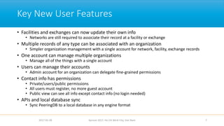 Key New User Features
• Facilities and exchanges can now update their own info
• Networks are still required to associate their record at a facility or exchange
• Multiple records of any type can be associated with an organization
• Simpler organization management with a single account for network, facility, exchange records
• One account can manage multiple organizations
• Manage all of the things with a single account
• Users can manage their accounts
• Admin account for an organization can delegate fine-grained permissions
• Contact info has permissions
• Private/users/public permissions
• All users must register, no more guest account
• Public view can see all info except contact info (no login needed)
• APIs and local database sync
• Sync PeeringDB to a local database in any engine format
2017-02-28 Apricot 2017, Ho Chi Minh City, Viet Nam 7
 