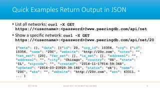 Quick Examples Return Output in JSON
• List all networks: curl -X GET
https://<username>:<password>@www.peeringdb.com/api/net
• Show a specific network: curl -X GET
https://<username>:<password>@www.peeringdb.com/api/net/20
2017-02-28 Apricot 2017, Ho Chi Minh City, Viet Nam 9
{"meta": {}, "data": [{"id": 20, "org_id": 10356, "org": {"id":
10356, "name": "20C", "website": "http://20c.com", "notes": "",
"net_set": [20], "fac_set": [], "ix_set": [], "address1": "",
"address2": "", "city": "Chicago", "country": "US", "state":
"IL", "zipcode": "", "created": "2014-11-17T14:59:34Z",
"updated": "2016-03-23T20:39:18Z", "status": "ok"}, "name":
"20C", "aka": "", "website": "http://20c.com", "asn": 63311, "
... }
 